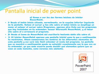 Pantalla inicial de power point
                         a) Vamos a ver las dos formas básicas de iniciar
                         PowerPoint.
   1- Desde el botón Inicio situado, normalmente, en la esquina inferior izquierda
    de la pantalla. Coloca el cursor y haz clic sobre el botón Inicio se despliega un
    menú; al colocar el cursor sobre Programas, aparece otra lista con los programas
    que hay instalados en tu ordenador; buscar Microsoft PowerPoint, y al hacer
    clic sobre él e arrancará el programa.
   2- Desde el icono de PowerPoint del escritorio haciendo doble clic sobre él.
   3- Al iniciar PowerPoint aparece una pantalla inicial como la que a continuación
    te mostramos. Ahora conoceremos los nombres de los diferentes elementos de
    esta pantalla y así será más fácil entender el resto del programa. La pantalla
    que se muestra a continuación puede no coincidir exactamente con la que ves en
    tu ordenador, ya que cada usuario puede decidir qué elementos quiere que se
    vean en cada momento, como veremos más adelante.
 