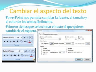 Cambiar el aspecto del texto
PowerPoint nos permite cambiar la fuente, el tamaño y
el color de los textos fácilmente.
Primero tienes que seleccionar el texto al que quieres
cambiarle el aspecto.
 