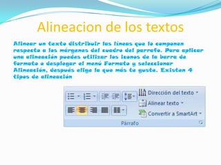 Alineacion de los textos
Alinear un texto distribuir las líneas que lo componen
respecto a los márgenes del cuadro del parrafo. Para aplicar
una alineación puedes utilizar los iconos de la barra de
formato o desplegar el menú Formato y seleccionar
Alineación, después elige la que más te guste. Existen 4
tipos de alineación
 
