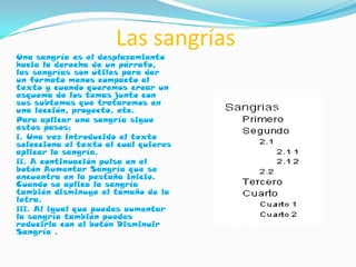 Las sangrías
Una sangría es el desplazamiento
hacia la derecha de un párrafo,
las sangrías son útiles para dar
un formato menos compacto al
texto y cuando queremos crear un
esquema de los temas junto con
sus subtemas que trataremos en
una lección, proyecto, etc.
Para aplicar una sangría sigue
estos pasos:
i. Una vez introducido el texto
selecciona el texto al cual quieres
aplicar la sangría.
ii. A continuación pulsa en el
botón Aumentar Sangría que se
encuentra en la pestaña Inicio.
Cuando se aplica la sangría
también disminuye el tamaño de la
letra.
iii. Al igual que puedes aumentar
la sangría también puedes
reducirla con el botón Disminuir
Sangría .
 