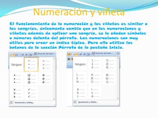 Numeración y viñeta
El funcionamiento de la numeración y las viñetas es similar a
las sangrías, únicamente cambia que en las numeraciones y
viñetas además de aplicar una sangría, se le añaden símbolos
o números delante del párrafo. Las numeraciones son muy
útiles para crear un índice típico. Para ello utiliza los
botones de la sección Párrafo de la pestaña Inicio.
 
