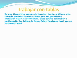 Trabajar con tablas
En una diapositiva además de insertar texto, gráficos, etc.
también podemos insertar tablas que nos permitirán
organizar mejor la información. Como podrás comprobar a
continuación las tablas de PowerPoint funcionan igual que en
Microsoft Word.
 