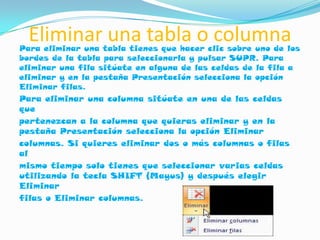 Eliminar una tabla o columna
Para eliminar una tabla tienes que hacer clic sobre uno de los
bordes de la tabla para seleccionarla y pulsar SUPR. Para
eliminar una fila sitúate en alguna de las celdas de la fila a
eliminar y en la pestaña Presentación selecciona la opción
Eliminar filas.
Para eliminar una columna sitúate en una de las celdas
que
pertenezcan a la columna que quieras eliminar y en la
pestaña Presentación selecciona la opción Eliminar
columnas. Si quieres eliminar dos o más columnas o filas
al
mismo tiempo solo tienes que seleccionar varias celdas
utilizando la tecla SHIFT (Mayus) y después elegir
Eliminar
filas o Eliminar columnas.
 