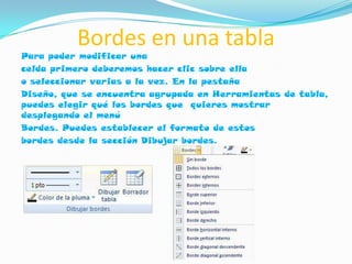 Bordes en una tabla
Para poder modificar una
celda primero deberemos hacer clic sobre ella
o seleccionar varias a la vez. En la pestaña
Diseño, que se encuentra agrupada en Herramientas de tabla,
puedes elegir qué los bordes que quieres mostrar
desplegando el menú
Bordes. Puedes establecer el formato de estos
bordes desde la sección Dibujar bordes.
 