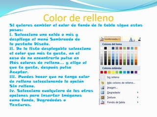 Color de relleno
Si quieres cambiar el color de fondo de la tabla sigue estos
pasos:
i. Selecciona una celda o más y
despliega el menú Sombreado de
la pestaña Diseño.
ii. De la lista desplegable selecciona
el color que más te guste, en el
caso de no encontrarlo pulsa en
Más colores de relleno... y elige el
que te guste, después pulsa
Aceptar.
iii. Puedes hacer que no tenga color
de relleno seleccionando la opción
Sin relleno.
iv. Selecciona cualquiera de las otras
opciones para insertar Imágenes
como fondo, Degradados o
Texturas.
 