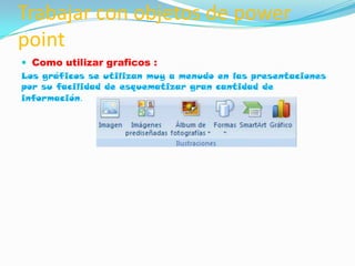 Trabajar con objetos de power
point
 Como utilizar graficos :
Los gráficos se utilizan muy a menudo en las presentaciones
por su facilidad de esquematizar gran cantidad de
información.
 