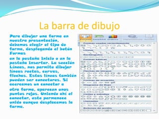 La barra de dibujo
Para dibujar una forma en
nuestra presentación,
debemos elegir el tipo de
forma, desplegando el botón
Formas
en la pestaña Inicio o en la
pestaña Insertar. La sección
Líneas, nos permite dibujar
líneas rectas, curvas,
flechas. Estas líneas también
pueden ser conectores. Si
acercamos un conector a
otra forma, aparecen unos
puntos rojos. Uniendo ahí el
conector, este permanece
unido aunque desplacemos la
forma.
 