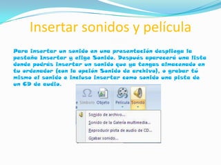 Insertar sonidos y película
Para insertar un sonido en una presentación despliega la
pestaña Insertar y elige Sonido. Después aparecerá una lista
donde podrás insertar un sonido que ya tengas almacenado en
tu ordenador (con la opción Sonido de archivo), o grabar tú
mismo el sonido e incluso insertar como sonido una pista de
un CD de audio.
 