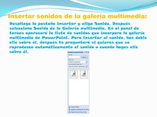 Insertar sonidos de la galería multimedia:
Despliega la pestaña Insertar y elige Sonido. Después
selecciona Sonido de la Galería multimedia. En el panel de
tareas aparecerá la lista de sonidos que incorpora la galería
multimedia de PowerPoint. Para insertar el sonido, haz doble
clic sobre él, después te preguntará si quieres que se
reproduzca automáticamente el sonido o cuando hagas clic
sobre él.
 