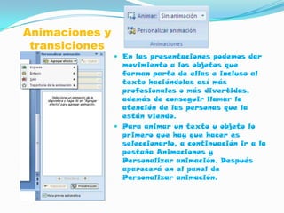 Animaciones y
 transiciones
                 En las presentaciones podemos dar
                  movimiento a los objetos que
                  forman parte de ellas e incluso al
                  texto haciéndolas así más
                  profesionales o más divertidas,
                  además de conseguir llamar la
                  atención de las personas que la
                  están viendo.
                 Para animar un texto u objeto lo
                  primero que hay que hacer es
                  seleccionarlo, a continuación ir a la
                  pestaña Animaciones y
                  Personalizar animación. Después
                  aparecerá en el panel de
                  Personalizar animación.
 