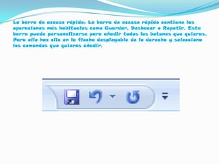 La barra de acceso rápido: La barra de acceso rápido contiene las
operaciones más habituales como Guardar, Deshacer o Repetir. Esta
barra puede personalizarse para añadir todos los botones que quieras.
Para ello haz clic en la flecha desplegable de la derecha y selecciona
los comandos que quieras añadir.
 