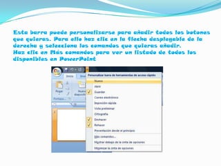 Esta barra puede personalizarse para añadir todos los botones
que quieras. Para ello haz clic en la flecha desplegable de la
derecha y selecciona los comandos que quieras añadir.
Haz clic en Más comandos para ver un listado de todos los
disponibles en PowerPoint
 