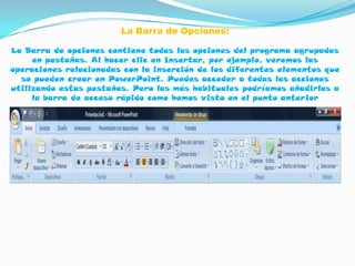 La Barra de Opciones:

La Barra de opciones contiene todas las opciones del programa agrupadas
     en pestañas. Al hacer clic en Insertar, por ejemplo, veremos las
operaciones relacionadas con la inserción de los diferentes elementos que
  se pueden crear en PowerPoint. Puedes acceder a todas las acciones
utilizando estas pestañas. Pero las más habituales podríamos añadirlas a
     la barra de acceso rápido como hemos visto en el punto anterior
 