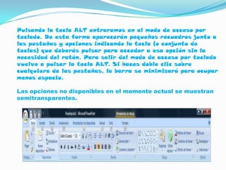 Pulsando la tecla ALT entraremos en el modo de acceso por
teclado. De esta forma aparecerán pequeños recuadros junto a
las pestañas y opciones indicando la tecla (o conjunto de
teclas) que deberás pulsar para acceder a esa opción sin la
necesidad del ratón. Para salir del modo de acceso por teclado
vuelve a pulsar la tecla ALT. Si haces doble clic sobre
cualquiera de las pestañas, la barra se minimizará para ocupar
menos espacio.

Las opciones no disponibles en el momento actual se muestran
semitransparentes.
 