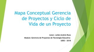 Mapa Conceptual Gerencia
de Proyectos y Ciclo de
Vida de un Proyecto
Autor: Julián Andrés Rozo
Modulo: Gerencia de Proyectos de Tecnología Educativa
UDES - 2018
 