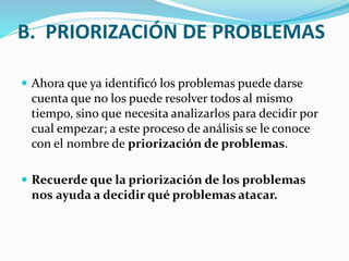 B. PRIORIZACIÓN DE PROBLEMAS 
 Ahora que ya identificó los problemas puede darse 
cuenta que no los puede resolver todos al mismo 
tiempo, sino que necesita analizarlos para decidir por 
cual empezar; a este proceso de análisis se le conoce 
con el nombre de priorización de problemas. 
 Recuerde que la priorización de los problemas 
nos ayuda a decidir qué problemas atacar. 
 