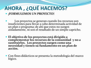 AHORA , ¿QUÉ HACEMOS? 
 ¡FORMULEMOS UN PROYECTO! 
 Los proyectos se generan cuando los recursos son 
insuficientes para llevar a cabo determinada actividad de 
un plan o programa; de ahí que estos no surgen 
aisladamente, ni son el resultado de un simple capricho. 
 El objetivo de los proyectos está dirigido a 
complementar los recursos de la comunidad y no a 
sustituirlos. Los proyectos surgen como una 
necesidad y tienen su fundamento en un plan de 
acción. 
 Con fines didácticos se presenta la metodología del marco 
lógico. 
 