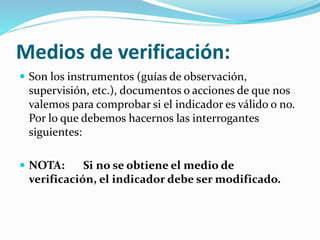 Medios de verificación: 
 Son los instrumentos (guías de observación, 
supervisión, etc.), documentos o acciones de que nos 
valemos para comprobar si el indicador es válido o no. 
Por lo que debemos hacernos las interrogantes 
siguientes: 
 NOTA: Si no se obtiene el medio de 
verificación, el indicador debe ser modificado. 
 