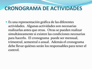CRONOGRAMA DE ACTIVIDADES 
 Es una representación gráfica de las diferentes 
actividades. Algunas actividades son necesarias 
realizarlas antes que otras. Otras se pueden realizar 
simultáneamente si existen las condiciones necesarias 
para hacerlo. El cronograma puede ser mensual, 
trimestral, semestral o anual. Además el cronograma 
debe llevar quiénes serán los responsables para tener el 
control. 
 