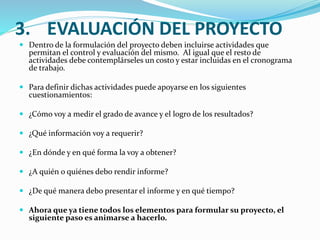 3. EVALUACIÓN DEL PROYECTO 
 Dentro de la formulación del proyecto deben incluirse actividades que 
permitan el control y evaluación del mismo. Al igual que el resto de 
actividades debe contemplárseles un costo y estar incluidas en el cronograma 
de trabajo. 
 Para definir dichas actividades puede apoyarse en los siguientes 
cuestionamientos: 
 ¿Cómo voy a medir el grado de avance y el logro de los resultados? 
 ¿Qué información voy a requerir? 
 ¿En dónde y en qué forma la voy a obtener? 
 ¿A quién o quiénes debo rendir informe? 
 ¿De qué manera debo presentar el informe y en qué tiempo? 
 Ahora que ya tiene todos los elementos para formular su proyecto, el 
siguiente paso es animarse a hacerlo. 
 