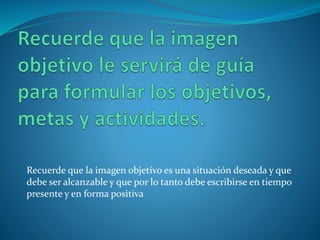 Recuerde que la imagen objetivo es una situación deseada y que 
debe ser alcanzable y que por lo tanto debe escribirse en tiempo 
presente y en forma positiva 
 