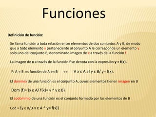 Funciones
Definición de función:
Se llama función a toda relación entre elementos de dos conjuntos A y B, de modo
que a todo elemento x perteneciente al conjunto A le corresponde un elemento y
solo uno del conjunto B, denominado imagen de x a través de la función f
La imagen de x a través de la función f se denota con la expresión y = f(x).
F: A B es función de A en B v x ε A э! y ε B/ y= f(x).
El dominio de una función es el conjunto A, cuyos elementos tienen imagen en B
Dom (f)= {x ε A/ f(x)= y ^ y ε B}
El codominio de una función es el conjunto formado por los elementos de B
Cod = {y ε B/э x ε A ^ y= f(x)}
 
