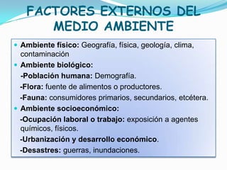 FACTORES EXTERNOS DEL
      MEDIO AMBIENTE
 Ambiente físico: Geografía, física, geología, clima,
  contaminación
 Ambiente biológico:
  -Población humana: Demografía.
  -Flora: fuente de alimentos o productores.
  -Fauna: consumidores primarios, secundarios, etcétera.
 Ambiente socioeconómico:
  -Ocupación laboral o trabajo: exposición a agentes
  químicos, físicos.
  -Urbanización y desarrollo económico.
  -Desastres: guerras, inundaciones.
 