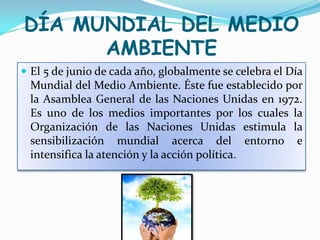 DÍA MUNDIAL DEL MEDIO
      AMBIENTE
 El 5 de junio de cada año, globalmente se celebra el Día
 Mundial del Medio Ambiente. Éste fue establecido por
 la Asamblea General de las Naciones Unidas en 1972.
 Es uno de los medios importantes por los cuales la
 Organización de las Naciones Unidas estimula la
 sensibilización mundial acerca del entorno e
 intensifica la atención y la acción política.
 