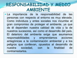 RESPONSABILIDAD Y MEDIO
        AMBIENTE
 La  importancia de la responsabilidad de las
 personas con respecto al entorno es muy elevada.
 Como individuos y entes sociales nos incumbe el
 gran compromiso de proteger el ambiente, ya que
 de él dependen nuestra calidad de vida y la de
 nuestros sucesores, así como el desarrollo del país.
 El deterioro del ambiente exige que asumamos
 responsabilidades     y  emprendamos       acciones
 antagónicas a la contaminación ambiental y a los
 peligros que conllevan, opuestos al desarrollo de
 nuestra     sociedad,   con   la    finalidad    de
 contrarrestarlos.
 