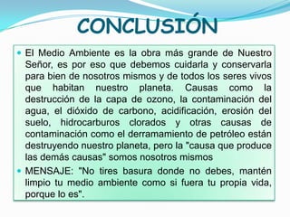 CONCLUSIÓN
 El Medio Ambiente es la obra más grande de Nuestro
  Señor, es por eso que debemos cuidarla y conservarla
  para bien de nosotros mismos y de todos los seres vivos
  que habitan nuestro planeta. Causas como la
  destrucción de la capa de ozono, la contaminación del
  agua, el dióxido de carbono, acidificación, erosión del
  suelo, hidrocarburos clorados y otras causas de
  contaminación como el derramamiento de petróleo están
  destruyendo nuestro planeta, pero la "causa que produce
  las demás causas" somos nosotros mismos
 MENSAJE: "No tires basura donde no debes, mantén
  limpio tu medio ambiente como si fuera tu propia vida,
  porque lo es".
 