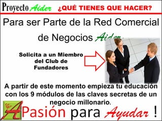 ¿QUÉ TIENES QUE HACER? Para ser Parte de la Red Comercial de Negocios  Aider ; Solicita a un Miembro del Club de Fundadores A partir de este momento empieza tu educación con los 9 módulos de las claves secretas de un negocio millonario . 