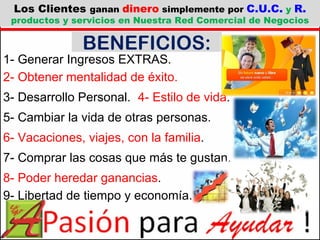 1- Generar Ingresos EXTRAS. 2- Obtener mentalidad de éxito. 3- Desarrollo Personal. 4- Estilo de vida . 5- Cambiar la vida de otras personas. 6- Vacaciones, viajes, con la familia . BENEFICIOS: 7- Comprar las cosas que más te gustan. 8- Poder heredar ganancias . 9- Libertad de tiempo y economía. Los Clientes  ganan  dinero  simplemente por  C.U.C.  y  R.  productos y servicios en Nuestra Red Comercial de Negocios 