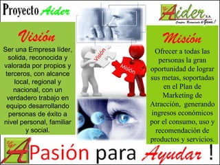 Visión Ser una Empresa líder, solida, reconocida y valorada por propios y terceros, con alcance local, regional y nacional, con un verdadero trabajo en equipo desarrollando personas de éxito a nivel personal, familiar y social. Misión Ofrecer a todas las personas la gran oportunidad de lograr sus metas, soportadas en el Plan de Marketing de Atracción,  generando ingresos económicos por el consumo, uso y recomendación de productos y servicios . 