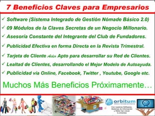 7 Beneficios Claves para Empresarios Software (Sistema Integrado de Gestión Nómade Básico 2.0) 09 Módulos de la Claves Secretas de un Negocio Millonario. Asesoría Constante del Integrante del Club de Fundadores. Publicidad Efectiva en forma Directa en la Revista Trimestral.  Tarjeta de Cliente   Aider   Apto para desarrollar su Red de Clientes. Lealtad de Clientes, desarrollando  el Mejor Modelo de Autoayuda. Publicida d vía Online, Facebook, Twitter , Youtube, Google etc. Muchos Más Beneficios Próximamente… 