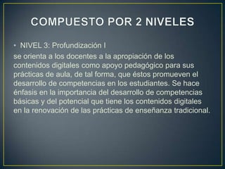 • NIVEL 3: Profundización I
se orienta a los docentes a la apropiación de los
contenidos digitales como apoyo pedagógico para sus
prácticas de aula, de tal forma, que éstos promueven el
desarrollo de competencias en los estudiantes. Se hace
énfasis en la importancia del desarrollo de competencias
básicas y del potencial que tiene los contenidos digitales
en la renovación de las prácticas de enseñanza tradicional.
 