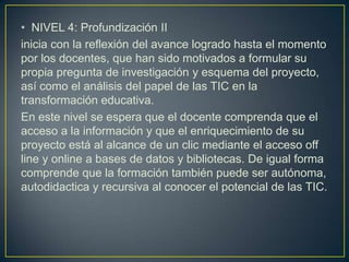 • NIVEL 4: Profundización II
inicia con la reflexión del avance logrado hasta el momento
por los docentes, que han sido motivados a formular su
propia pregunta de investigación y esquema del proyecto,
así como el análisis del papel de las TIC en la
transformación educativa.
En este nivel se espera que el docente comprenda que el
acceso a la información y que el enriquecimiento de su
proyecto está al alcance de un clic mediante el acceso off
line y online a bases de datos y bibliotecas. De igual forma
comprende que la formación también puede ser autónoma,
autodidactica y recursiva al conocer el potencial de las TIC.
 