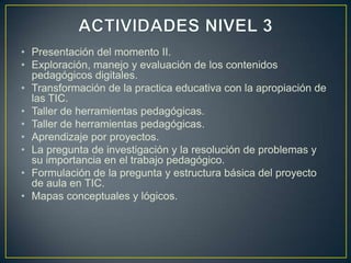 • Presentación del momento II.
• Exploración, manejo y evaluación de los contenidos
  pedagógicos digitales.
• Transformación de la practica educativa con la apropiación de
  las TIC.
• Taller de herramientas pedagógicas.
• Taller de herramientas pedagógicas.
• Aprendizaje por proyectos.
• La pregunta de investigación y la resolución de problemas y
  su importancia en el trabajo pedagógico.
• Formulación de la pregunta y estructura básica del proyecto
  de aula en TIC.
• Mapas conceptuales y lógicos.
 