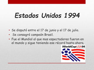 Estados Unidos 1994
• Se disputó entre el 17 de junio y el 17 de julio.
• Se consagró campeón Brasil.
• Fue el Mundial al que mas espectadores fueron en
el mundo y sigue teniendo ese récord hasta ahora.
 
