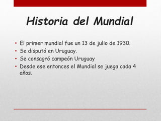 Historia del Mundial
• El primer mundial fue un 13 de julio de 1930.
• Se disputó en Uruguay.
• Se consagró campeón Uruguay
• Desde ese entonces el Mundial se juega cada 4
años.
 