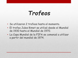 Trofeos
• Se utilizaron 2 trofeos hasta el momento.
• El trofeo Jules Rimet se utilizó desde el Mundial
de 1930 hasta el Mundial de 1970.
• La Copa Mundial de la FIFA se comenzó a utilizar
a partir del mundial de 1974.
 