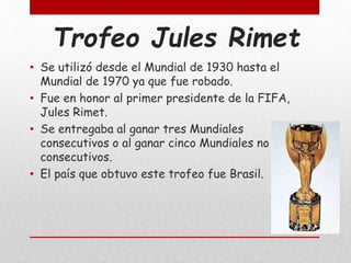 Trofeo Jules Rimet
• Se utilizó desde el Mundial de 1930 hasta el
Mundial de 1970 ya que fue robado.
• Fue en honor al primer presidente de la FIFA,
Jules Rimet.
• Se entregaba al ganar tres Mundiales
consecutivos o al ganar cinco Mundiales no
consecutivos.
• El país que obtuvo este trofeo fue Brasil.
 