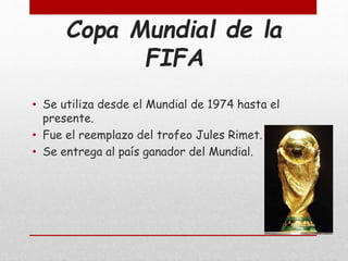 Copa Mundial de la
FIFA
• Se utiliza desde el Mundial de 1974 hasta el
presente.
• Fue el reemplazo del trofeo Jules Rimet.
• Se entrega al país ganador del Mundial.
 