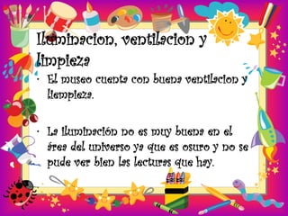 Iluminacion, ventilacion y
limpieza
• El museo cuenta con buena ventilacion y
  liempieza.

• La iluminación no es muy buena en el
  área del universo ya que es osuro y no se
  pude ver bien las lecturas que hay.
 