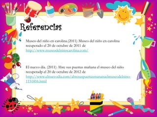 Referencias
•   Museo del niño en carolina.(2011) Museo del niño en carolina
    recuperado el 20 de octubre de 2011 de
    http://www.museodelninocarolina.com/



•   El nuevo día. (2011) Abre sus puertas mañana el museo del niño
    recuperadp el 20 de octubre de 2012 de
    http://www.elnuevodia.com/abresuspuertasmananaelmuseodelnino-
    1151816.html
 