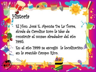 Historia
• El Hon. José E. Aponte De La Torre,
  alcade de Carolina tuvo la idea de
  construir el museo alrededor del año
  1995.
• En el año 1999 se escogió la localización
  en la avenida Campo Rico.
 