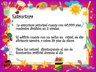 Estructura
• La estructura principal cuenta con 60,000 pies
  cuadrados divididos en 2 niveles.

• El edificio cuenta con un techo en cristal, de alta
  eficiencia térmica, a sobre 39 pies de altura.

• Tiene luz natural disminuyendo el uso de
  iluminación artificial durante el día.
 