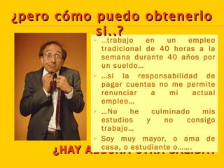 ¿HAY ALGUNA OTRA SALIDA? … trabajo en un empleo tradicional de 40 horas a la semana durante 40 años por un sueldo… … si la responsabilidad de pagar cuentas no me permite renunciar a mi actual empleo… … No he culminado mis estudios y no consigo trabajo… Soy muy mayor, o ama de casa, o estudiante o……. ¿pero cómo puedo obtenerlo si..?   