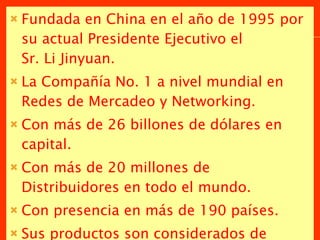 Fundada en China en el año de 1995 por su actual Presidente Ejecutivo el  Sr. Li Jinyuan. La Compañía No. 1 a nivel mundial en Redes de Mercadeo y Networking. Con más de 26 billones de dólares en capital.  Con más de 20 millones de Distribuidores en todo el mundo. Con presencia en más de 190 países. Sus productos son considerados de altísima eficacia y contundencia por los resultados registrados. 