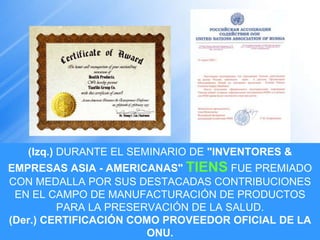 (Izq.)  DURANTE EL SEMINARIO DE  "INVENTORES & EMPRESAS ASIA - AMERICANAS"  TIENS  FUE PREMIADO CON MEDALLA POR SUS DESTACADAS CONTRIBUCIONES EN EL CAMPO DE MANUFACTURACIÓN DE PRODUCTOS PARA LA PRESERVACIÓN DE LA SALUD. (Der.) CERTIFICACIÓN COMO PROVEEDOR OFICIAL DE LA ONU. 