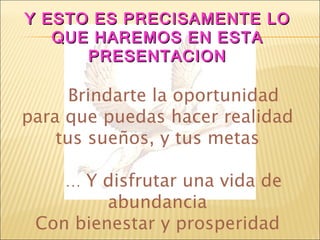 Y ESTO ES PRECISAMENTE LO QUE HAREMOS EN ESTA PRESENTACION Brindarte la oportunidad para que puedas hacer realidad tus sueños, y tus metas …  Y disfrutar una vida de abundancia Con bienestar y prosperidad 